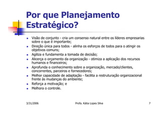 Por que Planejamento
Estratégico?
    Visão de conjunto - cria um consenso natural entre os líderes empresarias
    sobre o que é importante;
    Direção única para todos - alinha os esforços de todos para o atingir os
    objetivos comuns;
    Agiliza e fundamenta a tomada de decisão;
    Alicerça o orçamento da organização - otimiza a aplicação dos recursos
    humanos e financeiros;
    Aprofunda o conhecimento sobre a organização, mercado/clientes,
    concorrentes, parceiros e fornecedores;
    Melhor capacidade de adaptação - facilita a restruturação organizacional
    frente às mudanças do ambiente;
    Reforça a motivação; e
    Melhora o controle.



3/31/2006                       Profa. Kátia Lopes Silva                        7
 