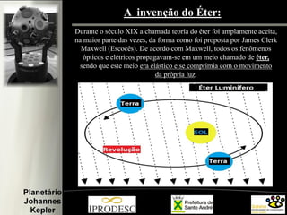 A invenção do Éter:
Durante o século XIX a chamada teoria do éter foi amplamente aceita,
na maior parte das vezes, da forma como foi proposta por James Clerk
Maxwell (Escocês). De acordo com Maxwell, todos os fenômenos
ópticos e elétricos propagavam-se em um meio chamado de éter,
sendo que este meio era elástico e se comprimia com o movimento
da própria luz.

 