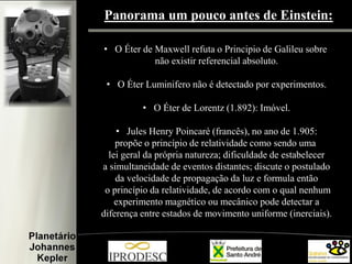 Panorama um pouco antes de Einstein:
• O Éter de Maxwell refuta o Principio de Galileu sobre
não existir referencial absoluto.

• O Éter Luminifero não é detectado por experimentos.
• O Éter de Lorentz (1.892): Imóvel.
• Jules Henry Poincaré (francês), no ano de 1.905:
propõe o princípio de relatividade como sendo uma
lei geral da própria natureza; dificuldade de estabelecer
a simultaneidade de eventos distantes; discute o postulado
da velocidade de propagação da luz e formula então
o princípio da relatividade, de acordo com o qual nenhum
experimento magnético ou mecânico pode detectar a
diferença entre estados de movimento uniforme (inerciais).

 