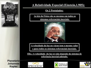 A Relatividade Especial (Einstein,1.905):
Os 2 Postulados:
As leis da Física são as mesmas em todos os
sistemas referenciais inerciais.

A velocidade da luz no vácuo tem o mesmo valor
c para todos os sistemas referenciais inerciais.
Obs.: A velocidade da luz (c) não depende do sistema de
referência inercial adotado.

 