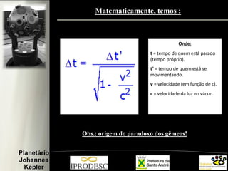 Matematicamente, temos :

Onde:
t = tempo de quem está parado
(tempo próprio).

t’ = tempo de quem está se
movimentando.
v = velocidade (em função de c).
c = velocidade da luz no vácuo.

Obs.: origem do paradoxo dos gêmeos!

 