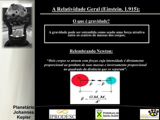 A Relatividade Geral (Einstein. 1.915):
O que é gravidade?
A gravidade pode ser entendida como sendo uma força atrativa
entre os centros de massas dos corpos.

Relembrando Newton:
“Dois corpos se atraem com forças cuja intensidade é diretamente
proporcional ao produto de suas massas e inversamente proporcional
ao quadrado da distância que os separam”.

 