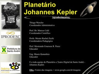 Agradecimentos:
Thiago Wenzler
Coordenador Administrativo
Prof. Dr. Marcos Calil
Coordenador Científico
Profa. Mestre Rachel Zuchi
Coordenadora Pedagógica
Prof. Mestrando Emerson R. Perez
Educador
Eng. Mauro Kanashiro
Educador
E a toda equipe do Planetário e Teatro Digital de Santo André Johannes Kepler.
Obs.: Fontes das imagens = www.google.com.br/imagens

 