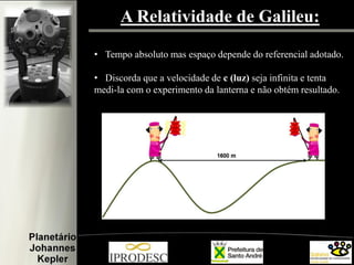 A Relatividade de Galileu:
• Tempo absoluto mas espaço depende do referencial adotado.
• Discorda que a velocidade de c (luz) seja infinita e tenta
medi-la com o experimento da lanterna e não obtém resultado.

 