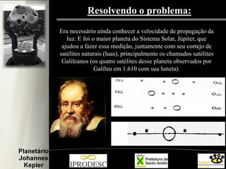 Resolvendo o problema:
Era necessário ainda conhecer a velocidade de propagação da
luz. E foi o maior planeta do Sistema Solar, Júpiter, que
ajudou a fazer essa medição, juntamente com seu cortejo de
satélites naturais (luas), principalmente os chamados satélites
Galileanos (os quatro satélites desse planeta observados por
Galileu em 1.610 com sua luneta).

 