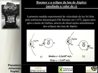 Roemer e o eclipse da lua de Júpiter
(medindo o valor de c)
A primeira medida experimental da velocidade da luz foi feita
pelo astrônomo dinamarquês Ole Roemer em 1.675, alguns anos
após a morte de Galileu, através de observações astronômicas
dos eclipses das luas de Júpiter.

Mediu c = 2,3x10⁸ m/s.
Hoje c = 3x10⁸ m/s.

 