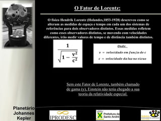 O Fator de Lorentz:
O físico Hendrik Lorentz (Holandes,1853-1928) descreveu como se
alteram as medidas de espaço e tempo em cada um dos sistemas de
referências para dois observadores distintos. Essas medidas refletem
como esses observadores distintos, se movendo com velocidades
diferentes, irão medir valores de tempo e de distância também distintos.

Sem este Fator de Lorentz, também chamado
de gama (y), Einstein não teria chegado a sua
teoria da relatividade especial.

 