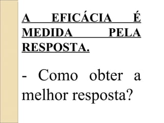 A EFICÁCIA É MEDIDA PELA RESPOSTA. - Como obter a melhor resposta? 