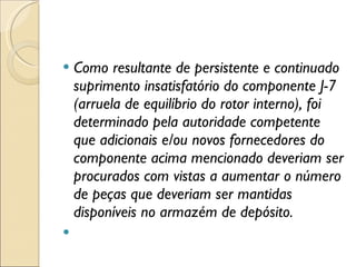 Como resultante de persistente e continuado suprimento insatisfatório do componente J-7 (arruela de equilíbrio do rotor interno), foi determinado pela autoridade competente que adicionais e/ou novos fornecedores do componente acima mencionado deveriam ser procurados com vistas a aumentar o número de peças que deveriam ser mantidas disponíveis no armazém de depósito.   