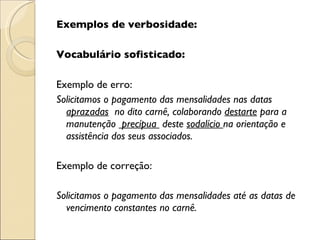 Exemplos de verbosidade:   Vocabulário sofisticado:   Exemplo de erro: Solicitamos o pagamento das mensalidades nas datas  aprazadas   no dito carnê, colaborando  destarte  para a manutenção  precípua  deste  sodalício  na orientação e assistência dos seus associados.   Exemplo de correção:   Solicitamos o pagamento das mensalidades até as datas de vencimento constantes no carnê. 
