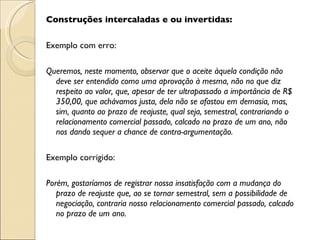 Construções intercaladas e ou invertidas:   Exemplo com erro:   Queremos, neste momento, observar que o aceite àquela condição não deve ser entendido como uma aprovação à mesma, não no que diz respeito ao valor, que, apesar de ter ultrapassado a importância de R$ 350,00, que achávamos justa, dela não se afastou em demasia, mas, sim, quanto ao prazo de reajuste, qual seja, semestral, contrariando o relacionamento comercial passado, calcado no prazo de um ano, não nos dando sequer a chance de contra-argumentação.   Exemplo corrigido:   Porém, gostaríamos de registrar nossa insatisfação com a mudança do prazo de reajuste que, ao se tornar semestral, sem a possibilidade de negociação, contraria nosso relacionamento comercial passado, calcado no prazo de um ano. 