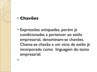 Chavões Expressões antiquadas, porém já condicionadas a pertencer ao estilo empresarial, denominam-se chavões.  Chama-se chavão a um vício de estilo já incorporado como  linguagem do texto empresarial.   