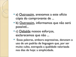 a)  Outrossim , anexamos a este ofício cópia do comprovante de ... b)  Outrossim , informamos que não será possível... c)  Debalde  nossos esforços, esclarecemos que não ...   Essas palavras, embora expressivas, denotam o uso de um padrão de linguagem que, por ser muito culto, extrapola a qualidade valorizada nos dias de hoje: a simplicidade. 
