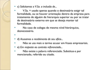 c)  Solicitamos a V.Sa. a inclusão de... V.Sa. = usado apenas quando o destinatário exigir tal formalidade, ou se houver orientação dentro da empresa para tratamento de alguém de hierarquia superior ou por se tratar de destinatário externo em que se deseja manter tal formalidade. No caso de colegas de mesmo nível hierárquico, desnecessário.   d)  Acusamos o recebimento de seu ofício... Não se usa mais o termo acusar em frases empresariais. e)  Em resposta ao contrato referenciado... Não existe a palavra referenciado. Substitua-a por mencionado, referido ou citado. 