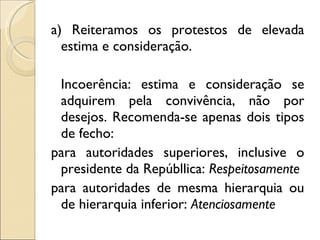 a) Reiteramos os protestos de elevada estima e consideração.   Incoerência: estima e consideração se adquirem pela convivência, não por desejos. Recomenda-se apenas dois tipos de fecho: para autoridades superiores, inclusive o presidente da Repúbllica:  Respeitosamente para autoridades de mesma hierarquia ou de hierarquia inferior:  Atenciosamente 