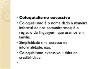 Coloquialismo excessivo Coloquialismo é o nome dado à maneira informal de nos comunicarmos; é o registro de linguagem  que usamos em família. Simplicidade sim, excesso de informalidade, não. Coloquialismo excessivo = falta de credibilidade   