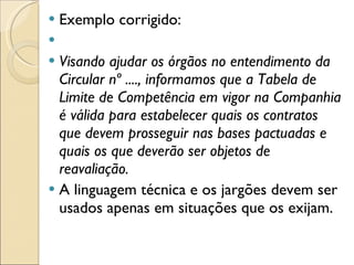 Exemplo corrigido:   Visando ajudar os órgãos no entendimento da Circular nº ...., informamos que a Tabela de Limite de Competência em vigor na Companhia é válida para estabelecer quais os contratos que devem prosseguir nas bases pactuadas e quais os que deverão ser objetos de reavaliação. A linguagem técnica e os jargões devem ser usados apenas em situações que os exijam. 
