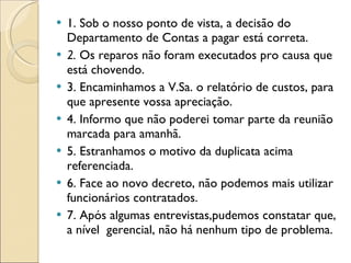 1. Sob o nosso ponto de vista, a decisão do Departamento de Contas a pagar está correta. 2.  Os reparos não foram executados pro causa que está chovendo. 3. Encaminhamos a V.Sa. o relatório de custos, para que apresente vossa apreciação. 4. Informo que não poderei tomar parte da reunião marcada para amanhã. 5. Estranhamos o motivo da duplicata acima referenciada. 6. Face ao novo decreto, não podemos mais utilizar funcionários contratados. 7. Após algumas entrevistas,pudemos constatar que, a nível  gerencial, não há nenhum tipo de problema. 