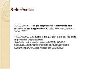 Referências GOLD, Miriam.  Redação empresarial: escrevendo com sucesso na era da globalização.  2ed. São Paulo; Mackron Books, 2002.   RAVANELLO, E. S.  Estilo e Linguagem do moderno texto empresarial.  Disponível em: http://velho.uniuv.edu.br/downloads/ESTILO%20E%20LINGUAGEM%20DO%20MODERNO%20TEXTO%20EMPRESARIAL.ppt. Acesso em 20/08/2009 