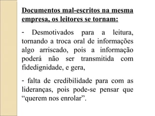Documentos mal-escritos na mesma empresa, os leitores se tornam: Desmotivados para a leitura, tornando a troca oral de informações algo arriscado, pois a informação poderá não ser transmitida com fidedignidade, e gera, falta de credibilidade para com as lideranças, pois pode-se pensar que “querem nos enrolar”. 