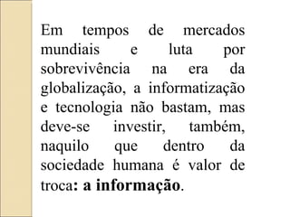 Em tempos de mercados mundiais e luta por sobrevivência na era da globalização, a informatização e tecnologia não bastam, mas deve-se investir, também, naquilo que dentro da sociedade humana é valor de troca : a informação . 