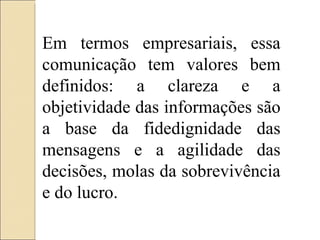Em termos empresariais, essa comunicação tem valores bem definidos: a clareza e a objetividade das informações são a base da fidedignidade das mensagens e a agilidade das decisões, molas da sobrevivência e do lucro. 