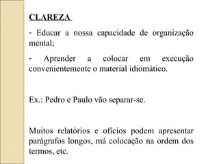 CLAREZA  Educar a nossa capacidade de organização mental; Aprender a colocar em execução convenientemente o material idiomático. Ex.: Pedro e Paulo vão separar-se. Muitos relatórios e ofícios podem apresentar parágrafos longos, má colocação na ordem dos termos, etc. 