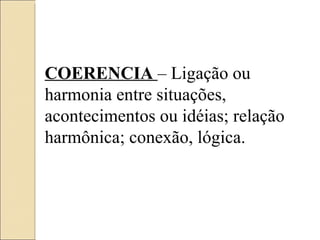 COERENCIA  – Ligação ou harmonia entre situações, acontecimentos ou idéias; relação harmônica; conexão, lógica. 