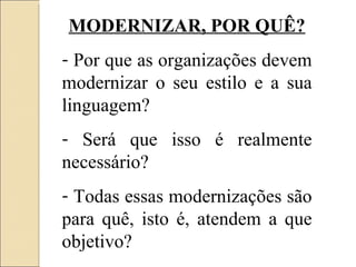 MODERNIZAR, POR QUÊ? Por que as organizações devem modernizar o seu estilo e a sua linguagem? Será que isso é realmente necessário? Todas essas modernizações são para quê, isto é, atendem a que objetivo? 