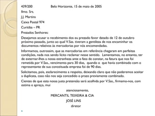 439/200 Belo Horizonte, 15 de maio de 2005 Ilmo. Srs. J.J. Martins Caixa Postal 974 Curitiba – PR Prezados Senhores: Desejamos acusar o recebimento dos eu prezado favor datado de 12 de outubro próximo passado, junto ao qual V.Sas. tiveram a gentileza de nos encaminhar os documentos relativos às mercadorias por nós encomendadas. Informamos, outrossim, que as mercadorias em referência chegaram em perfeitas condições, nada nos sendo lícito reclamar nesse sentido.  Lamentamos, no entanto, ter de externar-lhes a nossa estranheza ante o fato de constar, na fatura que nos foi  remetida por V.Sas., vencimento para 30 dias,  quando o  que havia combinado com o representante de sua conceituada empresa foi de 90 dias. Solicitamos, pois, esclarecimento a respeito, deixando claro que não poderemos aceitar a duplicata, caso não nos seja concedido o prazo previamente combinado. Cientes de que esta nossa justa pretensão será acolhida por V.Sas., firmamo-nos, com estima e apreço, mui atenciosamente, MERCANTIL TEIXEIRA & CIA  JOSÉ LINS   diretor    