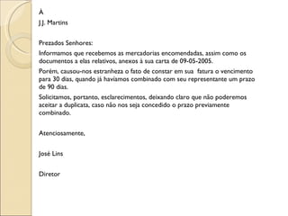 À J.J. Martins Prezados Senhores: Informamos que recebemos as mercadorias encomendadas, assim como os documentos a elas relativos, anexos à sua carta de 09-05-2005. Porém, causou-nos estranheza o fato de constar em sua  fatura o vencimento para 30 dias, quando já havíamos combinado com seu representante um prazo de 90 dias. Solicitamos, portanto, esclarecimentos, deixando claro que não poderemos aceitar a duplicata, caso não nos seja concedido o prazo previamente combinado.   Atenciosamente,   José Lins   Diretor   