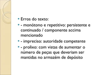 Erros do texto: - monótono e repetitivo: persistente e continuado / componente accima mencionado - impreciso: autoridade competente - prolixo: com vistas de aumentar o número de peças que deveriam ser mantidas no armazém de depósito 