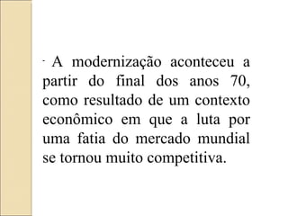 A modernização aconteceu a partir do final dos anos 70, como resultado de um contexto econômico em que a luta por uma fatia do mercado mundial se tornou muito competitiva. 