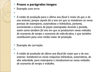 Frases e parágrafos longos: Exemplo com erro:   A média de produção para o último ano fiscal é maior do que a do ano anterior, porque aquele foi a ano em que se instalaram as novas prensas de estamparia, automáticas e hidráulicas, portanto, aumentando o número de peças estampadas durante o período, assim como também foi ano em que se produziram novos métodos de economia de tempo e economia de mão-de-obra, e que também contribuíram para uma média maior de produção.  Exemplo de correção:   A média de produção do último ano fiscal foi maior que a do ano anterior. Instalaram-se novas máquinas hidráulicas, automáticas, de alta velocidade, para estamparia e introduziram-se novos métodos de economia de tempo e trabalho. 