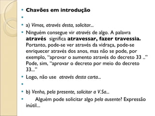 Chavões em introdução   a)  Vimos, através desta, solicitar... Ninguém consegue vir  através  de algo. A palavra  através  significa  atravessar, fazer travessia.  Portanto, pode-se ver através da vidraça, pode-se enriquecer através dos anos, mas não se pode, por exemplo, “aprovar o aumento através do decreto 33 ..” Pode, sim, “aprovar o decreto por meio do decreto 33...”  Logo, não use  através desta carta...   b)  Venho, pela presente, solicitar a V.Sa... Alguém pode solicitar algo  pela ausente ? Expressão inútil... 