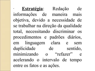 Estratégia : Redação de informações de maneira mais objetiva, devido a necessidade de se trabalhar na direção da qualidade total, necessitando discriminar os procedimentos e padrões diários, em linguagem clara e sem duplicidade de sentido, minimizando o “refazer” e acelerando o intervalo de tempo entre os fatos e as ações. 