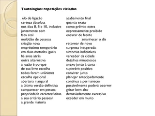 Tautologias: repetições viciadas     elo de ligação acabamento final certeza absoluta quantia exata nos dias 8, 8 e 10, inclusive como prêmio extra juntamente com expressamente proibido fato real encarar de frente multidão de pessoas amanhecer o dia criação nova retornar de novo empréstimo temporário surpresa inesperada em duas metades iguais sintomas indicativos há anos atrás vereador da cidade outra alternativa detalhes minuciosos a razão é porque anexo junto à carta de sua livre escolha superávit positivo todos foram unânimes conviver junto escolha opcional planejar antecipadamente abertura inaugural continua a permanecer a última versão definitiva possivelmente poderá ocorrer comparecer em pessoa gritar bem alto propriedade características demasiadamente excessivo a seu critério pessoal exceder em muito a grande maioria 