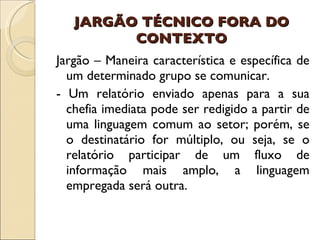 JARGÃO TÉCNICO FORA DO CONTEXTO Jargão – Maneira característica e específica de um determinado grupo se comunicar. - Um relatório enviado apenas para a sua chefia imediata pode ser redigido a partir de uma linguagem comum ao setor; porém, se o destinatário for múltiplo, ou seja, se o relatório participar de um fluxo de informação mais amplo, a linguagem empregada será outra. 