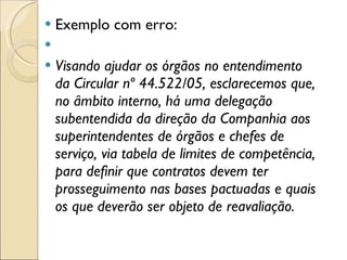 Exemplo com erro:    Visando ajudar os órgãos no entendimento da Circular nº 44.522/05, esclarecemos que, no âmbito interno, há uma delegação subentendida da direção da Companhia aos superintendentes de órgãos e chefes de serviço, via tabela de limites de competência, para definir que contratos devem ter prosseguimento nas bases pactuadas e quais os que deverão ser objeto de reavaliação. 