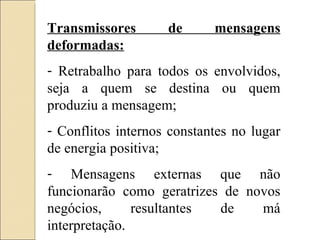 Transmissores de mensagens deformadas: Retrabalho para todos os envolvidos, seja a quem se destina ou quem produziu a mensagem; Conflitos internos constantes no lugar de energia positiva; Mensagens externas que não funcionarão como geratrizes de novos negócios, resultantes de má interpretação. 
