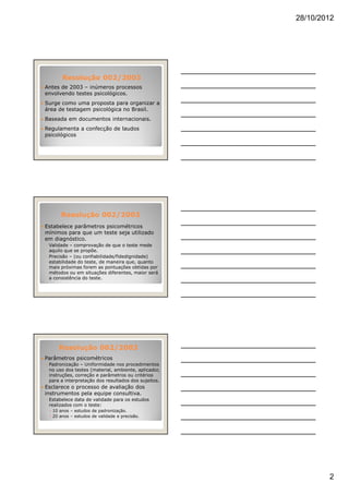 28/10/2012
2
Antes de 2003 – inúmeros processos
envolvendo testes psicológicos.
Surge como uma proposta para organizar a
área de testagem psicológica no Brasil.
Baseada em documentos internacionais.
Regulamenta a confecção de laudos
psicológicos
Resolução 002/2003Resolução 002/2003
Resolução 002/2003Resolução 002/2003
Estabelece parâmetros psicométricos
mínimos para que um teste seja utilizado
em diagnóstico.
◦ Validade – comprovação de que o teste mede
aquilo que se propõe.
◦ Precisão – (ou confiabilidade/fidedignidade)
estabilidade do teste, de maneira que, quanto
mais próximas forem as pontuações obtidas por
métodos ou em situações diferentes, maior será
a consistência do teste.
Resolução 002/2003Resolução 002/2003
Parâmetros psicométricos
◦ Padronização – Uniformidade nos procedimentos
no uso dos testes (material, ambiente, aplicador,
instruções, correção e parâmetros ou critérios
para a interpretação dos resultados dos sujeitos.
Esclarece o processo de avaliação dos
instrumentos pela equipe consultiva.
◦ Estabelece data de validade para os estudos
realizados com o teste:
10 anos – estudos de padronização.
20 anos – estudos de validade e precisão.
 