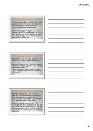28/10/2012
4
Preparação dos ItensPreparação dos Itens
Levantamento teórico – definição dos tipos
e características dos comportamentos ou
das habilidades que irão construir a
representação dos traços latentes.
Sistema Psicológico – objeto de interesse
imediato dentro do delineamento de estudo.
Ideia sobre o que quer trabalhar. Para que
tema da psicologia irá ser construído um
instrumento de pesquisa.
Preparação dos ItensPreparação dos Itens
Propriedade – aspectos que caracterizam o
sistema que permite a sua mensuração.
Definição do Construto – definição baseada
na literatura da área, peritos e experiências
provindas da prática.
◦ Dimensionalidade – trata-se de um construto
único, ou ele tem subdivisões? (Ex: Atenção X
Depressão).
Preparação dos ItensPreparação dos Itens
Definição Operacional – Especificar e
elencar as categorias de comportamentos
que representem o construto. Quanto
melhor e mais completo for essa definição
mais adequado será o instrumento.
Operacionalização do Construto – É a
construção dos itens propriamente dita. São
as tarefas que os sujeitos deverão executar
ou conceitos com que os sujeitos deverão
se identificar, com a finalidade de avaliar o
construto.
 