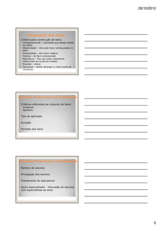 28/10/2012
5
Preparação dos ItensPreparação dos Itens
Critério para construção de itens:
◦ Comportamental – expressão que desejo avaliar
ou medir
◦ Objetividade – não pode haver ambiguidade no
item.
◦ Simplicidade – sem fazer rodeios
◦ Clareza – de fácil compreensão
◦ Relevância – Tem que estar claramente
relacionado ao construto medido
◦ Precisão – direto
◦ Variedade – Tentar abranger a maior parte do
construto.
Questões Preliminares de ModelagemQuestões Preliminares de Modelagem
Critérios referentes ao conjunto de itens:
◦ Amplitude
◦ Equilíbrio
Tipo de aplicação
Duração
Formato dos itens
Questões Preliminares de ModelagemQuestões Preliminares de Modelagem
Número de escores
Divulgação dos escores
Treinamento de aplicadores
Apoio especializado – discussão do assunto
com especialistas da área.
 