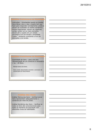 28/10/2012
6
Questões Preliminares de ModelagemQuestões Preliminares de Modelagem
Instruções – Orientações quanto as tarefas.
Deve deixar claro o que o sujeito tem que
fazer para responder corretamente o teste e
devem ser avaliadas na análise semântica.
Pontos importantes: devem ser objetivas,
curtas, conter um ou mais exemplos,
devem pôr o sujeito em um estado
psicológico livre de tensão e ansiedade.
Coleta – ambiente condizente e livre de
distrações e de tensão.
Questões Preliminares de ModelagemQuestões Preliminares de Modelagem
Quantidade de itens – para uma boa
representação de um construto é necessário
+ ou – 20 itens.
◦ Montar banco de itens.
◦ Itens serão descartados durante o processo de
construção do instrumento.
Análise dos ItensAnálise dos Itens
Análise Teórica dos Itens – Verificar se os
itens representam adequadamente o
construto por meio de juízes.
Análise Semântica dos Itens – Verificar se
todos os itens são compreensíveis para
todos os membros da população com
diferentes níveis de habilidades.
 