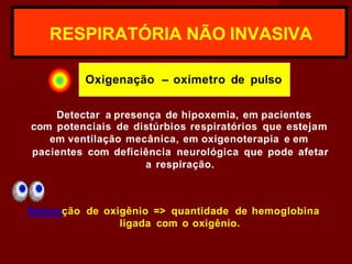 RESPIRATÓRIA NÃO INVASIVA
Oxigenação – oxímetro de pulso
Detectar a presença de hipoxemia, em pacientes
com potenciais de distúrbios respiratórios que estejam
em ventilação mecânica, em oxigenoterapia e em
pacientes com deficiência neurológica que pode afetar
a respiração.
Saturação de oxigênio => quantidade de hemoglobina
ligada com o oxigênio.
 