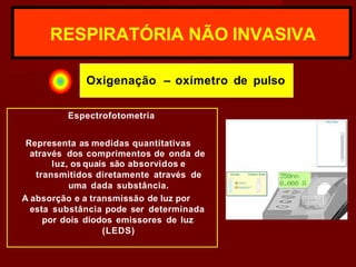 RESPIRATÓRIA NÃO INVASIVA
Oxigenação – oxímetro de pulso
Espectrofotometria
Representa as medidas quantitativas
através dos comprimentos de onda de
luz, os quais são absorvidos e
transmitidos diretamente através de
uma dada substância.
A absorção e a transmissão de luz por
esta substância pode ser determinada
por dois diodos emissores de luz
(LEDS)
 