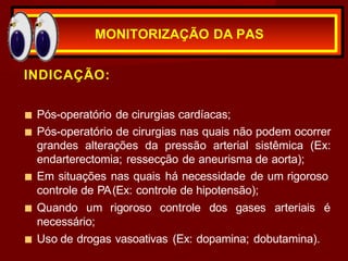 INDICAÇÃO:
■ Pós-operatório de cirurgias cardíacas;
■ Pós-operatório de cirurgias nas quais não podem ocorrer
grandes alterações da pressão arterial sistêmica (Ex:
endarterectomia; ressecção de aneurisma de aorta);
■ Em situações nas quais há necessidade de um rigoroso
controle de PA(Ex: controle de hipotensão);
■ Quando um rigoroso controle dos gases arteriais é
necessário;
■ Uso de drogas vasoativas (Ex: dopamina; dobutamina).
MONITORIZAÇÃO DA PAS
 