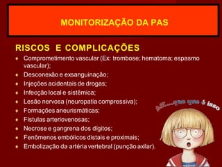 RISCOS E COMPLICAÇÕES
♦ Comprometimento vascular (Ex: trombose; hematoma; espasmo
vascular);
♦ Desconexão e exsanguinação;
♦ Injeções acidentais de drogas;
♦ Infecção local e sistêmica;
♦ Lesão nervosa (neuropatia compressiva);
♦ Formações aneurismáticas;
♦ Fístulas arteriovenosas;
♦ Necrose e gangrena dos dígitos;
♦ Fenômenos embólicos distais e proximais;
♦ Embolização da artéria vertebral (punção axilar).
MONITORIZAÇÃO DA PAS
 