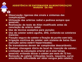 ASSISTÊNCIA DE ENFERMAGEM NA MONITORIZAÇÃO
INVASIVA DA PAS
■
■
■
■
■
■
■
■
Observação rigorosa dos sinais e sintomas das
complicações:
Utilização das artérias radial e pediosa sempre que
possível;
Realização do teste de Allen modificado antes da
canulação da artéria radial;
Uso de técnica asséptica para punção;
Uso de cateter sobre agulha, 20G, evitando-se cateteres
maiores;
Fixação segura do cateter e fixação do punho com tala;
Irrigação contínua do cateter com sistema de baixo fluxo
(solução salina estéril heparinizada);
■ Os transdutores devem ter campânulas descartáveis;
■ Realizar checagem diária do local de inserção do cateter;
■ Limitação da canulação arterial ao m enor tempo
possível, evitando deixar o cateter por mais de 72 hrs;
Remoção do cateter (infecções locais, isquemia, curva
amortecida, dificuldade em obter sangue pelo cateter).
 
