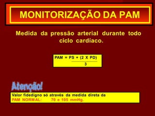 Medida da pressão arterial durante todo
ciclo cardíaco.
MONITORIZAÇÃO DA PAM
PAM = PS + (2 X PD)
_
3
Valor fidedigno só através da medida direta da
PAM NORMAL: 70 e 105 mmHg.
 